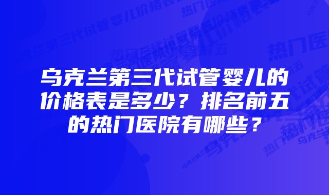 乌克兰第三代试管婴儿的价格表是多少？排名前五的热门医院有哪些？