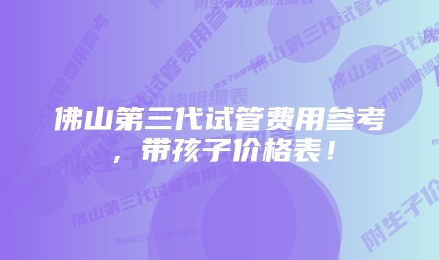 佛山第三代试管费用参考，带孩子价格表！