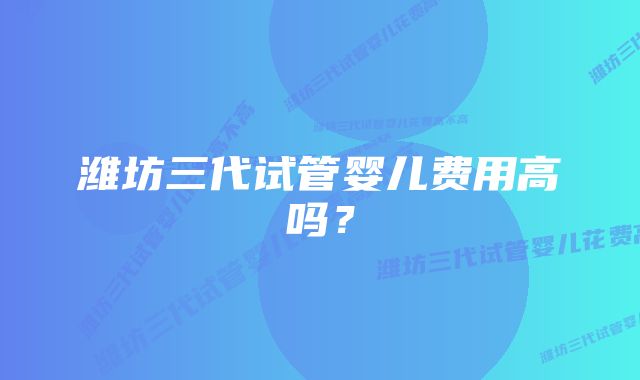 潍坊三代试管婴儿费用高吗？