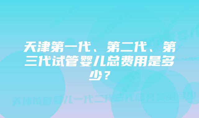 天津第一代、第二代、第三代试管婴儿总费用是多少？