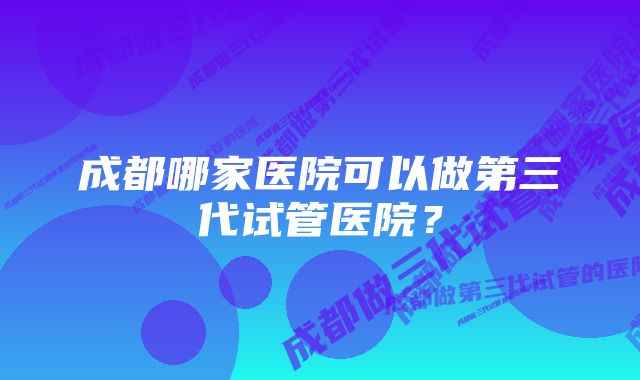 成都哪家医院可以做第三代试管医院？