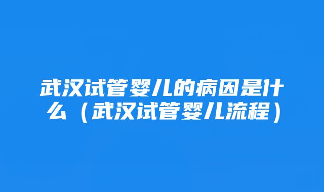 武汉试管婴儿的病因是什么（武汉试管婴儿流程）