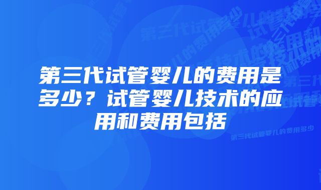 第三代试管婴儿的费用是多少？试管婴儿技术的应用和费用包括