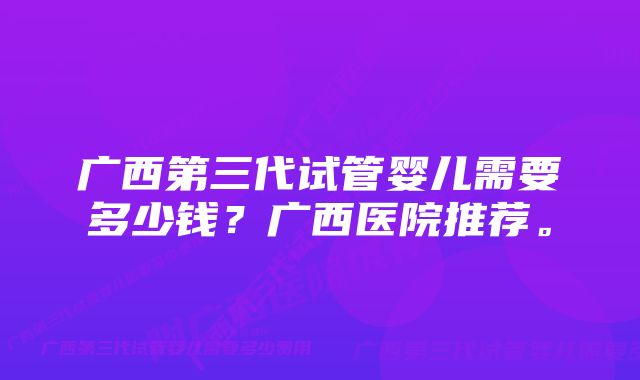 广西第三代试管婴儿需要多少钱？广西医院推荐。