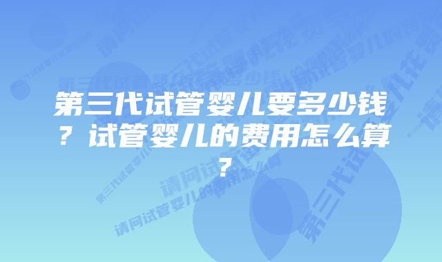 第三代试管婴儿要多少钱？试管婴儿的费用怎么算？