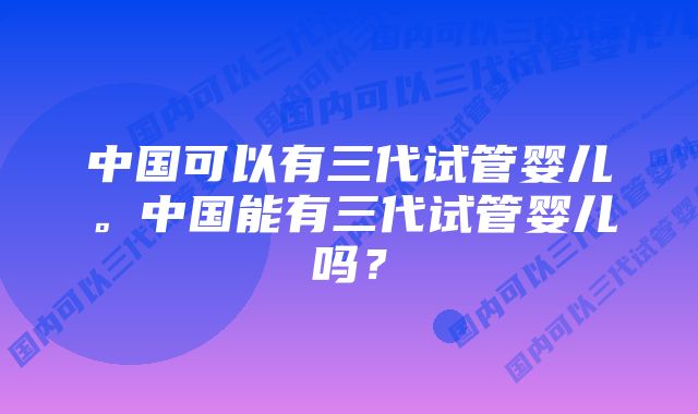 中国可以有三代试管婴儿。中国能有三代试管婴儿吗？