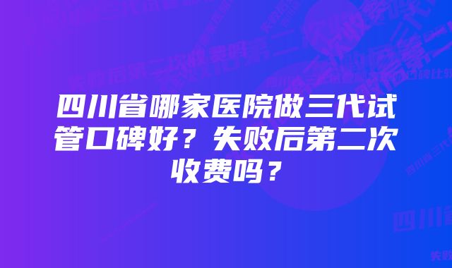 四川省哪家医院做三代试管口碑好？失败后第二次收费吗？