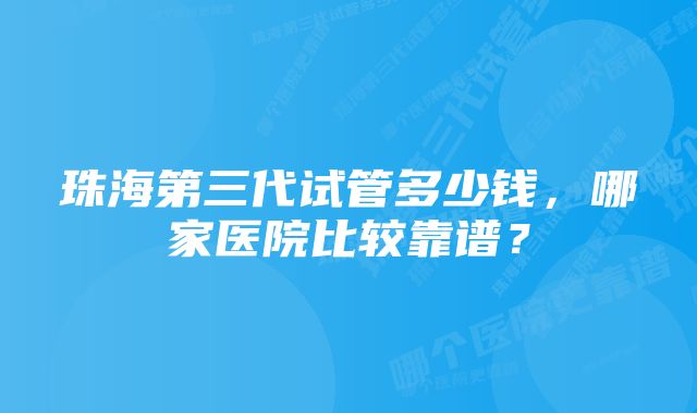 珠海第三代试管多少钱，哪家医院比较靠谱？