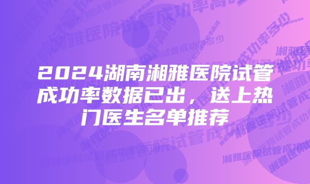 2024湖南湘雅医院试管成功率数据已出，送上热门医生名单推荐