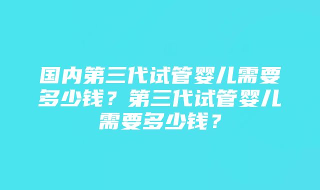 国内第三代试管婴儿需要多少钱？第三代试管婴儿需要多少钱？