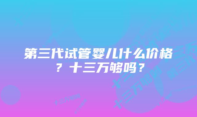 第三代试管婴儿什么价格？十三万够吗？