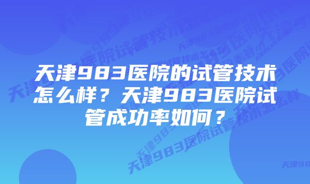 天津983医院的试管技术怎么样？天津983医院试管成功率如何？