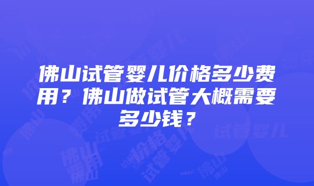 佛山试管婴儿价格多少费用？佛山做试管大概需要多少钱？