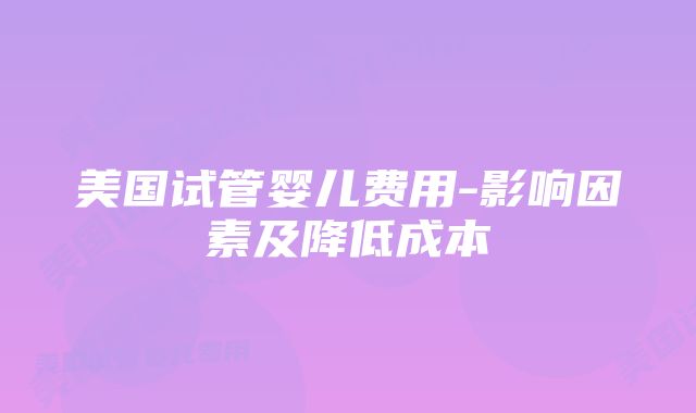 美国试管婴儿费用-影响因素及降低成本