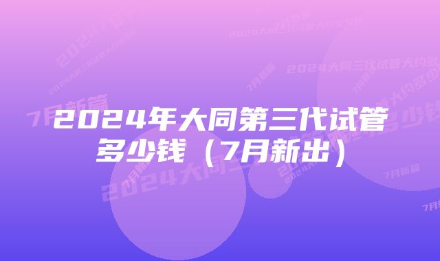 2024年大同第三代试管多少钱（7月新出）