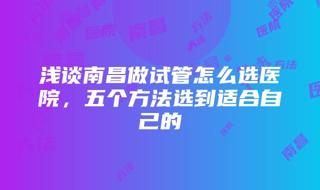 浅谈南昌做试管怎么选医院，五个方法选到适合自己的