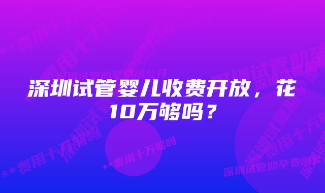 深圳试管婴儿收费开放，花10万够吗？