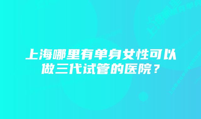 上海哪里有单身女性可以做三代试管的医院？