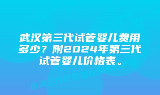 武汉第三代试管婴儿费用多少？附2024年第三代试管婴儿价格表。