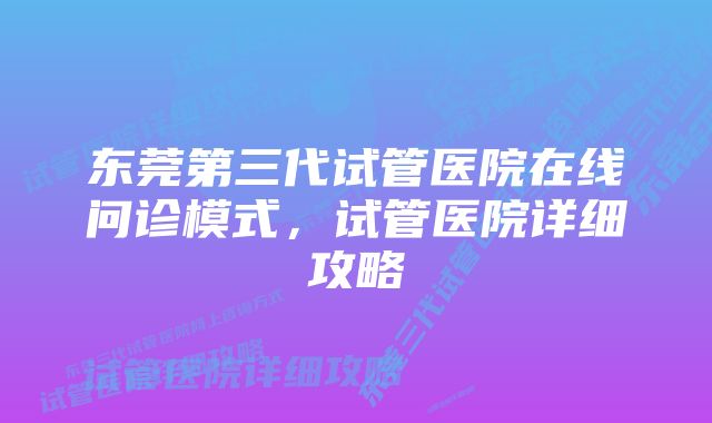 东莞第三代试管医院在线问诊模式，试管医院详细攻略