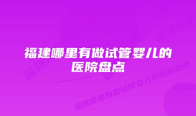 福建哪里有做试管婴儿的医院盘点