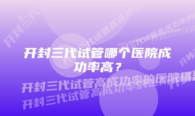 开封三代试管哪个医院成功率高？