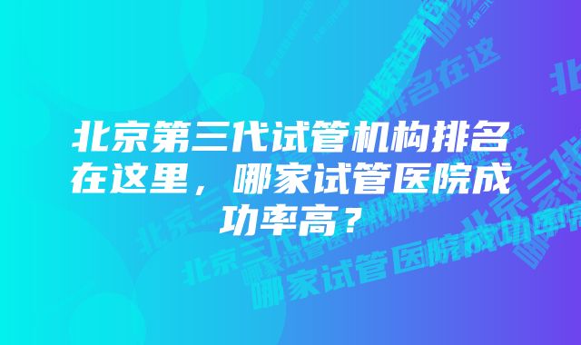 北京第三代试管机构排名在这里，哪家试管医院成功率高？