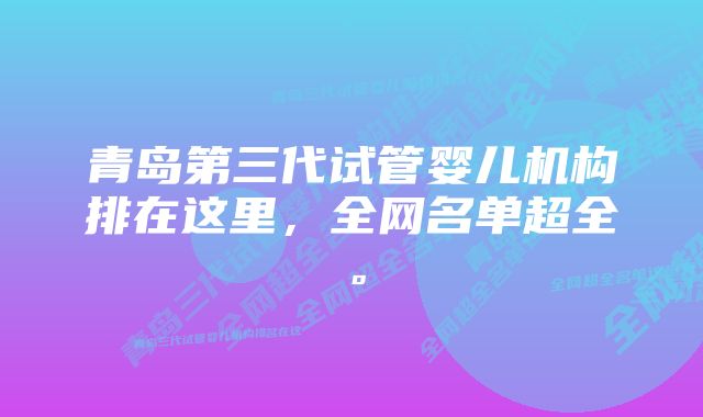 青岛第三代试管婴儿机构排在这里，全网名单超全。