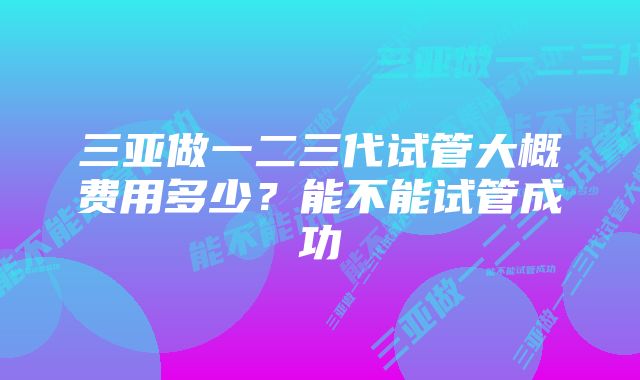 三亚做一二三代试管大概费用多少？能不能试管成功