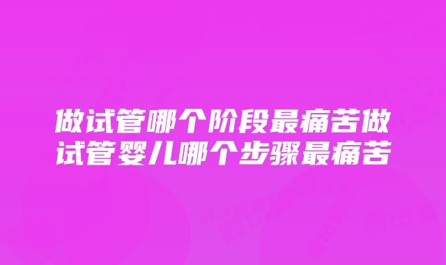 做试管哪个阶段最痛苦做试管婴儿哪个步骤最痛苦