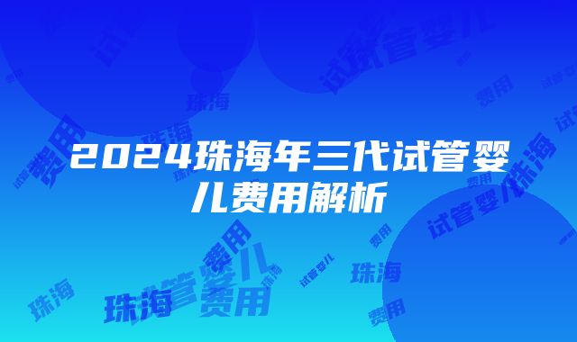 2024珠海年三代试管婴儿费用解析