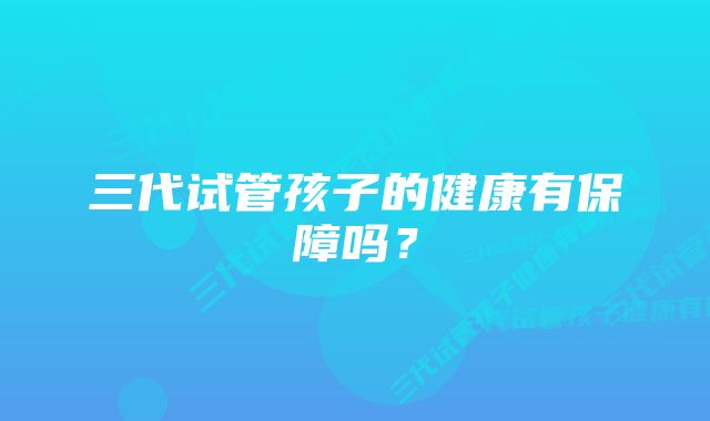 三代试管孩子的健康有保障吗？