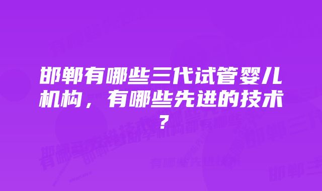 邯郸有哪些三代试管婴儿机构，有哪些先进的技术？