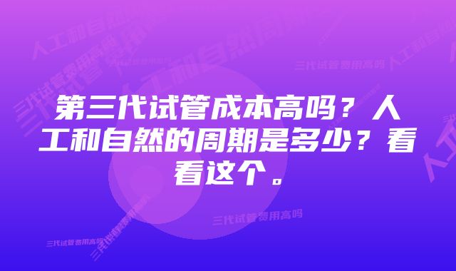 第三代试管成本高吗？人工和自然的周期是多少？看看这个。