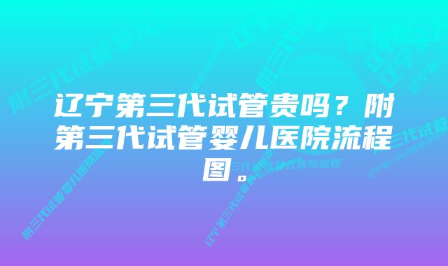 辽宁第三代试管贵吗？附第三代试管婴儿医院流程图。