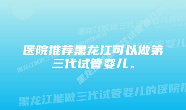 医院推荐黑龙江可以做第三代试管婴儿。