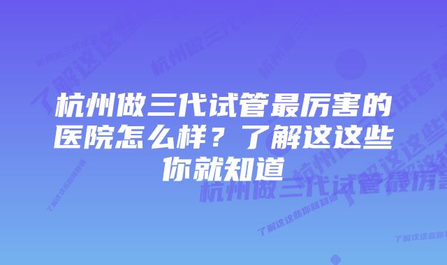 杭州做三代试管最厉害的医院怎么样？了解这这些你就知道