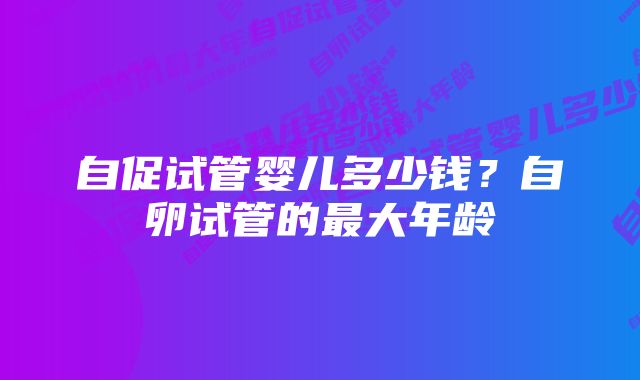 自促试管婴儿多少钱？自卵试管的最大年龄