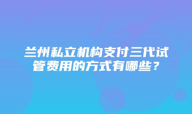 兰州私立机构支付三代试管费用的方式有哪些？