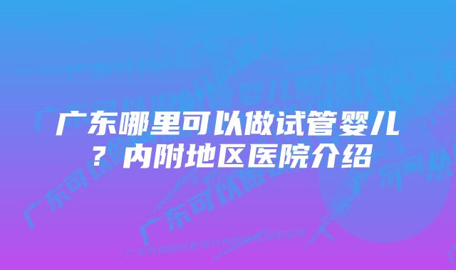 广东哪里可以做试管婴儿？内附地区医院介绍