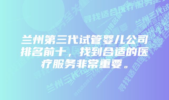 兰州第三代试管婴儿公司排名前十，找到合适的医疗服务非常重要。