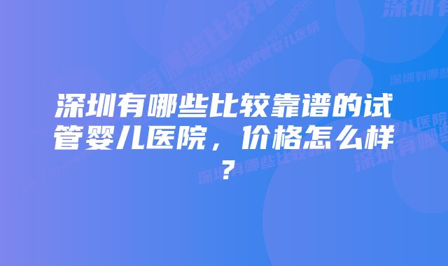 深圳有哪些比较靠谱的试管婴儿医院，价格怎么样？