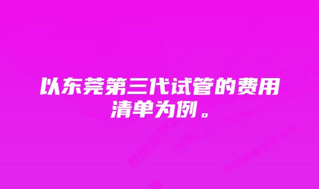 以东莞第三代试管的费用清单为例。