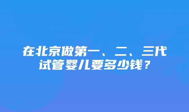 在北京做第一、二、三代试管婴儿要多少钱？