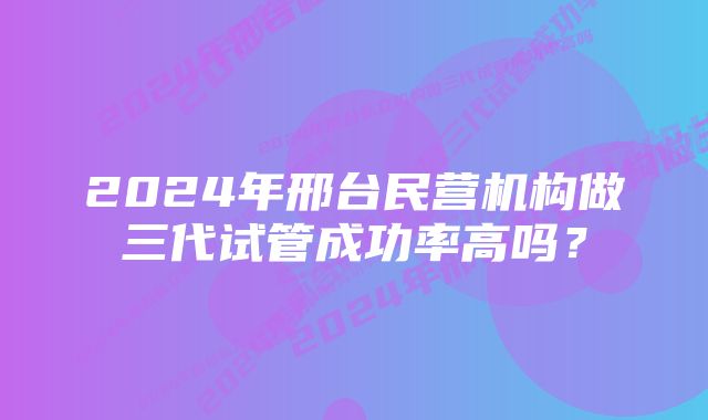 2024年邢台民营机构做三代试管成功率高吗？