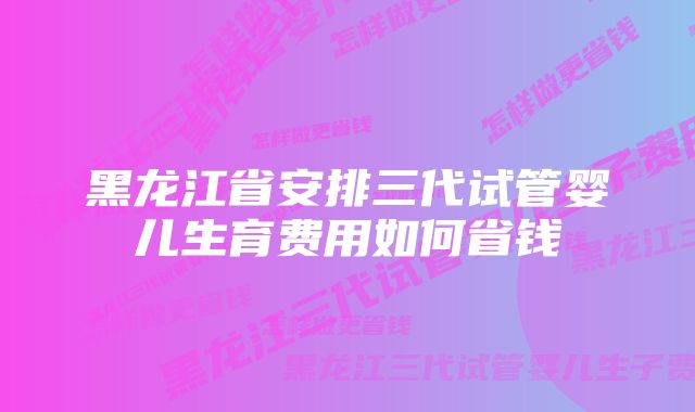 黑龙江省安排三代试管婴儿生育费用如何省钱