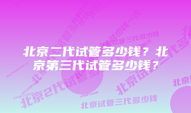 北京二代试管多少钱？北京第三代试管多少钱？