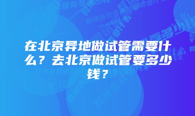 在北京异地做试管需要什么？去北京做试管要多少钱？