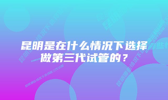 昆明是在什么情况下选择做第三代试管的？