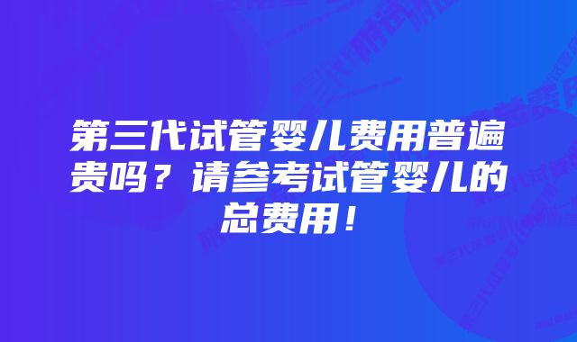 第三代试管婴儿费用普遍贵吗？请参考试管婴儿的总费用！